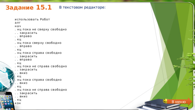 Задание 15.1 В текстовом редакторе: использовать Робот  алг  нач  . нц пока не сверху свободно  . . закрасить  . . вправо  . кц  . нц пока сверху свободно  . . вправо  . кц  . нц пока справа свободно  . . закрасить  . . вправо  . кц  . нц пока не справа свободно  . . закрасить  . . вниз  . кц  . нц пока справа свободно  . . вниз  . кц  . нц пока не справа свободно  . . закрасить  . . вниз  . кц  кон   В меню 