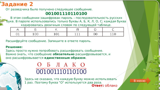 Задание 2 От разведчика было получено следующее сообщение. 001001110110100  В этом сообщении зашифрован пароль – последовательность русских букв. В пароле использовались только буквы А, Б, К, Л, О, С; каждая буква кодировалась двоичным словом по следующей таблице. Расшифруйте сообщение. Запишите в ответе пароль. Решение:  Здесь просто нужно попробовать расшифровать сообщение. Важно знать, что сообщение  обязательно  расшифровывается, и оно расшифровывается  единственным образом . Здесь не сказано, что каждую букву можно использовать 1 раз. Поэтому буква 