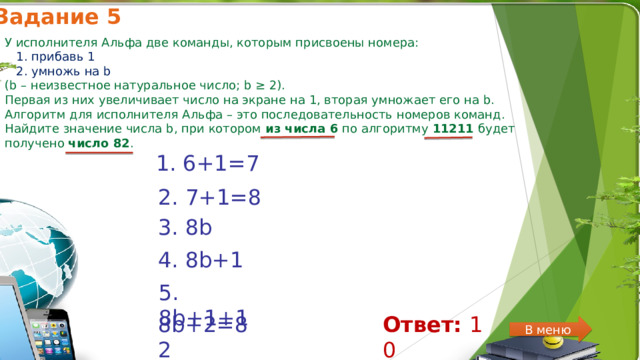 Задание 5 У исполнителя Альфа две команды, которым присвоены номера:  1. прибавь 1  2. умножь на b  (b – неизвестное натуральное число; b ≥ 2).  Первая из них увеличивает число на экране на 1, вторая умножает его на b. Алгоритм для исполнителя Альфа – это последовательность номеров команд. Найдите значение числа b, при котором из числа 6 по алгоритму 11211 будет получено число 82 . 1. 6+1=7 2. 7+1=8 3. 8b 4. 8b+1 5. 8b+1+1 8b+2=82 Ответ:  10 В меню 