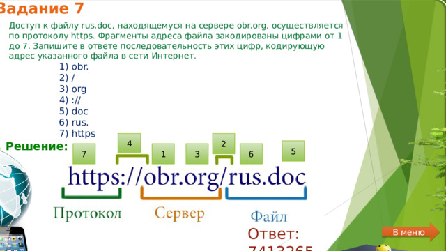 Задание 7 Доступ к файлу rus.doc, находящемуся на сервере obr.org, осуществляется по протоколу https. Фрагменты адреса файла закодированы цифрами от 1 до 7. Запишите в ответе последовательность этих цифр, кодирующую адрес указанного файла в сети Интернет. 1) obr. 2) / 3) org 4) :// 5) doc 6) rus. 7) https 2 4 Решение:  5 7 6 3 1 Ответ: 7413265 В меню 