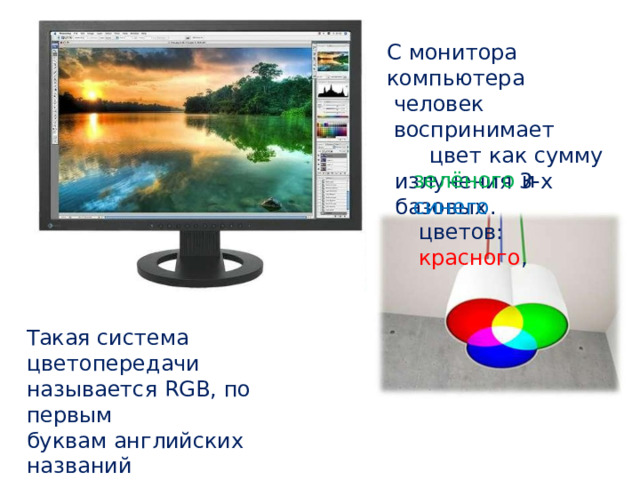 С  монитора  компьютера человек  воспринимает цвет как сумму излучения  3 - х базовых цветов:  красного , зелёного  и синего . Такая  система цветопередачи называется  RGB ,  по первым буквам  английских названий цветов  ( Red , Green , Blue ) 