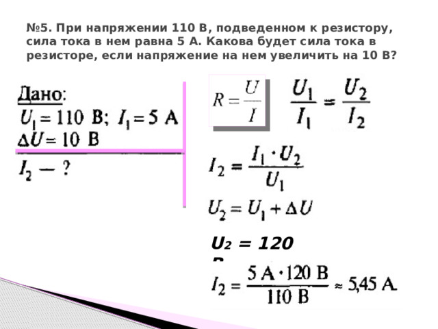 № 5. При напряжении 110 В, подведенном к резистору, сила тока в нем равна 5 А. Какова будет сила тока в резисторе, если напряжение на нем увеличить на 10 В? U 2 = 120 В 