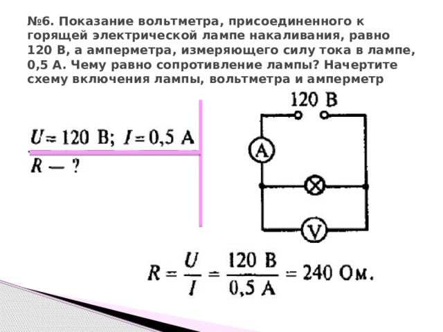 № 6. Показание вольтметра, присоединенного к горящей электрической лампе накаливания, равно 120 В, а амперметра, измеряющего силу тока в лампе, 0,5 А. Чему равно сопротивление лампы? Начертите схему включения лампы, вольтметра и амперметр 