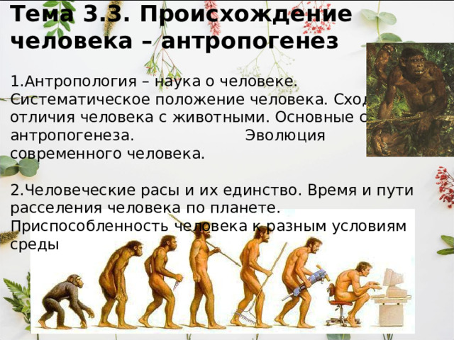 Тема 3.3. Происхождение человека – антропогенез   1.Антропология – наука о человеке. Систематическое положение человека. Сходство и отличия человека с животными. Основные стадии антропогенеза. Эволюция современного человека.     2.Человеческие расы и их единство. Время и пути расселения человека по планете.  Приспособленность человека к разным условиям среды    