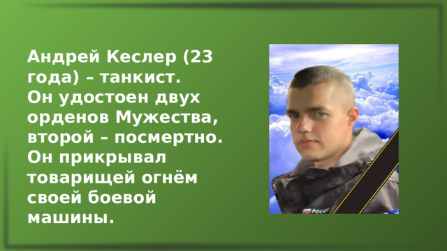 Андрей Кеслер (23 года) – танкист. Он удостоен двух орденов Мужества, второй – посмертно. Он прикрывал товарищей огнём своей боевой машины. 