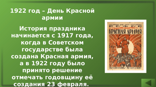 1922 год – День Красной армии  История праздника начинается с 1917 года, когда в Советском государстве была создана Красная армия, а в 1922 году было принято решение отмечать годовщину её создания 23 февраля. Сам праздник назвали Днём Красной армии. 