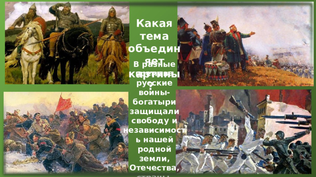 Какая тема объединяет картины? В разные времена русские воины-богатыри защищали свободу и независимость нашей родной земли, Отечества, страны, которая объединила многие народы. 