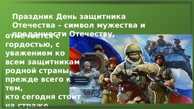 Праздник День защитника Отечества – символ мужества и преданности Отечеству, отмечается с гордостью, с уважением ко всем защитникам родной страны, прежде всего к тем, кто сегодня стоит на страже рубежей России. 