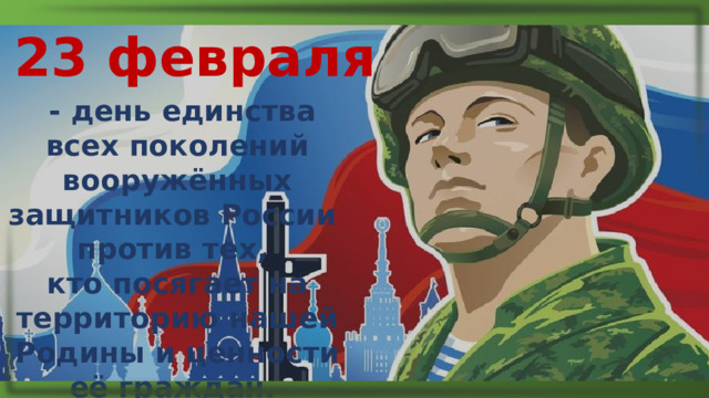 23 февраля  - день единства всех поколений вооружённых защитников России против тех, кто посягает на территорию нашей Родины и ценности её граждан. 