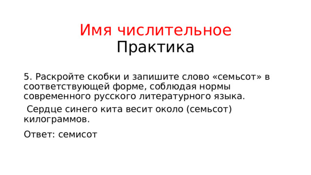 Имя числительное  Практика 5. Раскройте скобки и запишите слово «семьсот» в соответствующей форме, соблюдая нормы современного русского литературного языка.  Сердце синего кита весит около (семьсот) килограммов. Ответ: семисот 