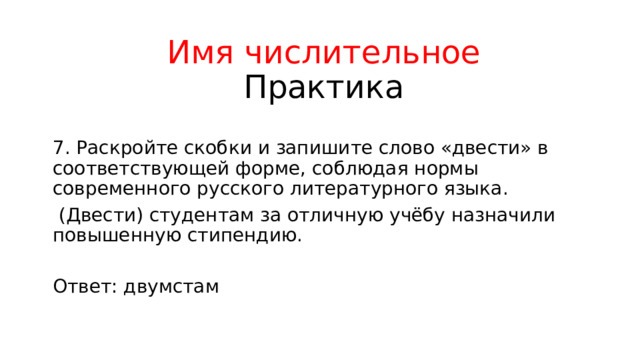 Имя числительное  Практика 7. Раскройте скобки и запишите слово «двести» в соответствующей форме, соблюдая нормы современного русского литературного языка.  (Двести) студентам за отличную учёбу назначили повышенную стипендию. Ответ: двумстам 