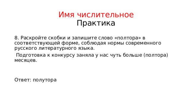 Имя числительное  Практика 8. Раскройте скобки и запишите слово «полтора» в соответствующей форме, соблюдая нормы современного русского литературного языка.  Подготовка к конкурсу заняла у нас чуть больше (полтора) месяцев. Ответ: полутора 