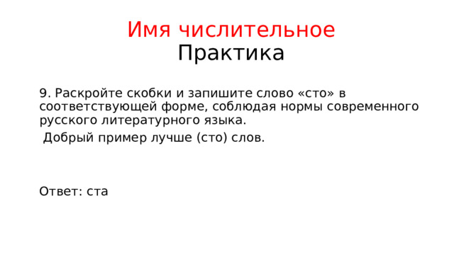 Имя числительное  Практика 9. Раскройте скобки и запишите слово «сто» в соответствующей форме, соблюдая нормы современного русского литературного языка.  Добрый пример лучше (сто) слов. Ответ: ста 