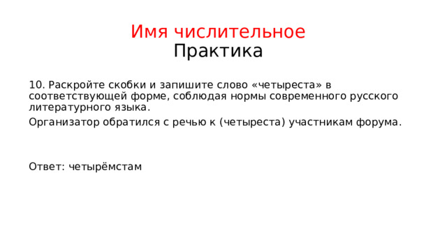 Имя числительное  Практика 10. Раскройте скобки и запишите слово «четыреста» в соответствующей форме, соблюдая нормы современного русского литературного языка. Организатор обратился с речью к (четыреста) участникам форума. Ответ: четырёмстам 