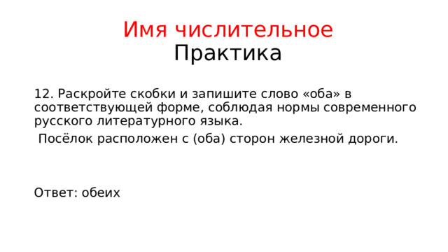 Имя числительное  Практика 12. Раскройте скобки и запишите слово «оба» в соответствующей форме, соблюдая нормы современного русского литературного языка.  Посёлок расположен с (оба) сторон железной дороги. Ответ: обеих 