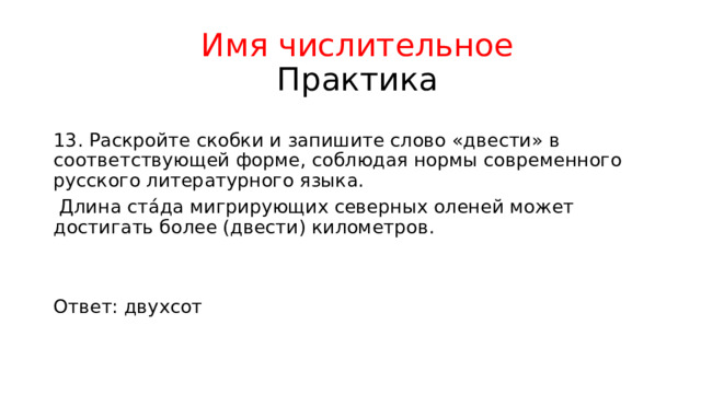 Имя числительное  Практика 13. Раскройте скобки и запишите слово «двести» в соответствующей форме, соблюдая нормы современного русского литературного языка.  Длина ста́да мигрирующих северных оленей может достигать более (двести) километров. Ответ: двухсот 