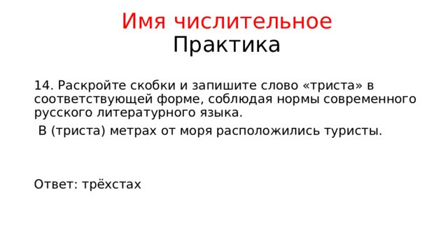 Имя числительное  Практика 14. Раскройте скобки и запишите слово «триста» в соответствующей форме, соблюдая нормы современного русского литературного языка.  В (триста) метрах от моря расположились туристы. Ответ: трёхстах 