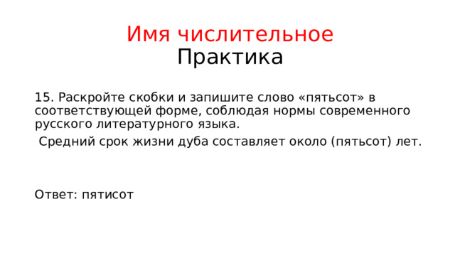 Имя числительное  Практика 15. Раскройте скобки и запишите слово «пятьсот» в соответствующей форме, соблюдая нормы современного русского литературного языка.  Средний срок жизни дуба составляет около (пятьсот) лет. Ответ: пятисот 