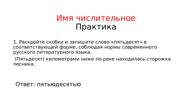 Имя числительное  Практика 1. Раскройте скобки и запишите слово «пятьдесят» в соответствующей форме, соблюдая нормы современного русского литературного языка.  (Пятьдесят) километрами ниже по реке находилась сторожка лесника. Ответ: пятьюдесятью 