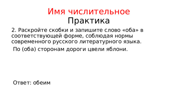 Имя числительное  Практика 2. Раскройте скобки и запишите слово «оба» в соответствующей форме, соблюдая нормы современного русского литературного языка.  По (оба) сторонам дороги цвели яблони. Ответ: обеим 