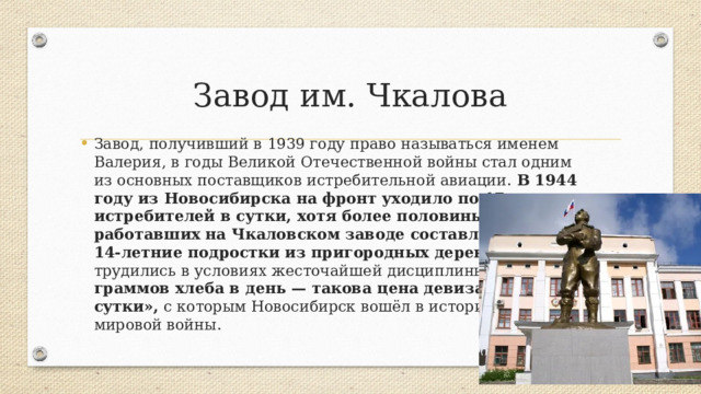 Завод им. Чкалова Завод, получивший в 1939 году право называться именем Валерия, в годы Великой Отечественной войны стал одним из основных поставщиков истребительной авиации. В 1944 году из Новосибирска на фронт уходило по 17 истребителей в сутки, хотя более половины работавших на Чкаловском заводе составляли 12—14-летние подростки из пригородных деревень. Они трудились в условиях жесточайшей дисциплины за 700 граммов хлеба в день — такова цена девиза «Полк в сутки», с которым Новосибирск вошёл в историю Второй мировой войны. 