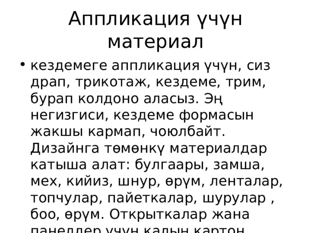 Аппликация үчүн материал кездемеге аппликация үчүн, сиз драп, трикотаж, кездеме, трим, бурап колдоно аласыз. Эң негизгиси, кездеме формасын жакшы кармап, чоюлбайт. Дизайнга төмөнкү материалдар катыша алат: булгаары, замша, мех, кийиз, шнур, өрүм, ленталар, топчулар, пайеткалар, шурулар , боо, өрүм. Открыткалар жана панелдер үчүн калың картон керек. 