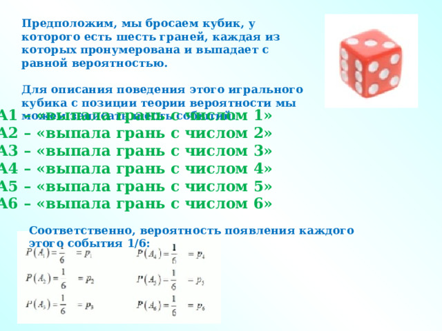 Предположим, мы бросаем кубик, у которого есть шесть граней, каждая из которых пронумерована и выпадает с равной вероятностью.  Для описания поведения этого игрального кубика с позиции теории вероятности мы можем записать шесть событий:   А1 – «выпала грань с числом 1»  А2 – «выпала грань с числом 2»  А3 – «выпала грань с числом 3»  А4 – «выпала грань с числом 4»  А5 – «выпала грань с числом 5»  А6 – «выпала грань с числом 6»   Соответственно, вероятность появления каждого этого события 1/6: 