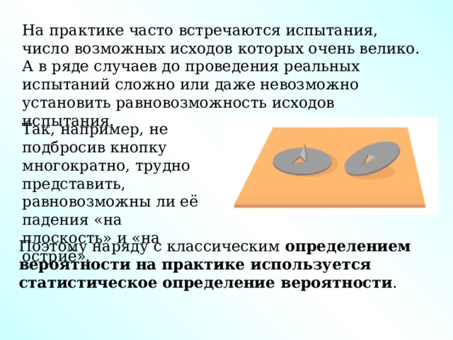 На практике часто встречаются испытания, число возможных исходов которых очень велико. А в ряде случаев до проведения реальных испытаний сложно или даже невозможно установить равновозможность исходов испытания. Так, например, не подбросив кнопку многократно, трудно представить, равновозможны ли её падения «на плоскость» и «на остриё». Поэтому наряду с классическим  определением вероятности на практике используется статистическое   определение вероятности .  