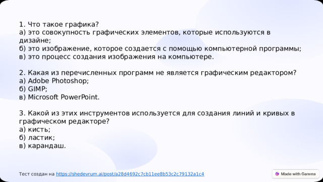  1. Что такое графика? а) это совокупность графических элементов, которые используются в дизайне; б) это изображение, которое создается с помощью компьютерной программы; в) это процесс создания изображения на компьютере. 2. Какая из перечисленных программ не является графическим редактором? а) Adobe Photoshop; б) GIMP; в) Microsoft PowerPoint. 3. Какой из этих инструментов используется для создания линий и кривых в графическом редакторе? а) кисть; б) ластик; в) карандаш. Тест создан на https :// shedevrum.ai/post/a28d4692c7cb11ee8b53c2c79132a1c4 