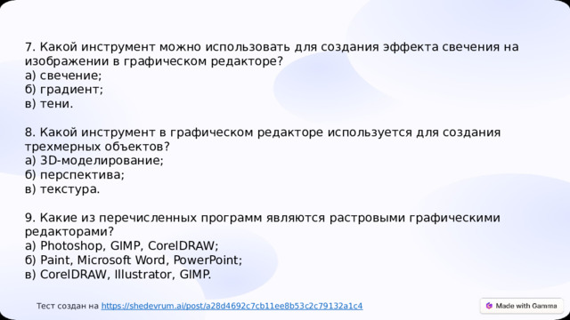  7. Какой инструмент можно использовать для создания эффекта свечения на изображении в графическом редакторе? а) свечение; б) градиент; в) тени. 8. Какой инструмент в графическом редакторе используется для создания трехмерных объектов? а) 3D-моделирование; б) перспектива; в) текстура. 9. Какие из перечисленных программ являются растровыми графическими редакторами? а) Photoshop, GIMP, CorelDRAW; б) Paint, Microsoft Word, PowerPoint; в) CorelDRAW, Illustrator, GIMP.  Тест создан на https :// shedevrum.ai/post/a28d4692c7cb11ee8b53c2c79132a1c4 