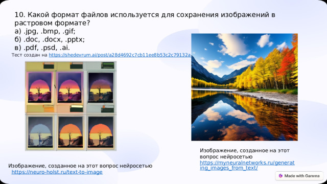  10. Какой формат файлов используется для сохранения изображений в растровом формате? а) .jpg, .bmp, .gif; б) .doc, .docx, .pptx; в) .pdf, .psd, .ai.  Тест создан на https :// shedevrum.ai/post/a28d4692c7cb11ee8b53c2c79132a1c4 Изображение, созданное на этот вопрос нейросетью https://myneuralnetworks.ru/generating_images_from_text/ Изображение, созданное на этот вопрос нейросетью  https :// neuro-holst.ru/text-to-image 