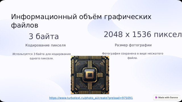  Информационный объём графических файлов 2048 x 1536 пикселей 3 байта Размер фотографии Кодирование пикселя Фотография сохранена в виде несжатого файла. Используется 3 байта для кодирования одного пикселя. https:// www.turbotext.ru/photo_ai/create?preload=975091 