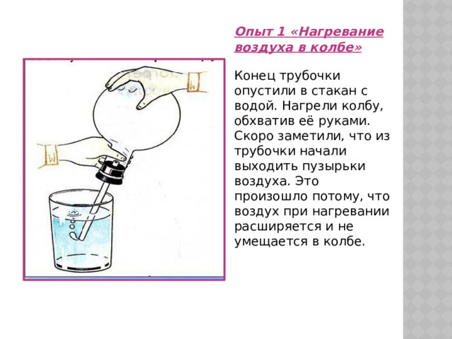 Опыт 1 «Нагревание воздуха в колбе»  Конец трубочки опустили в стакан с водой. Нагрели колбу, обхватив её руками. Скоро заметили, что из трубочки начали выходить пузырьки воздуха. Это произошло потому, что воздух при нагревании расширяется и не умещается в колбе. 