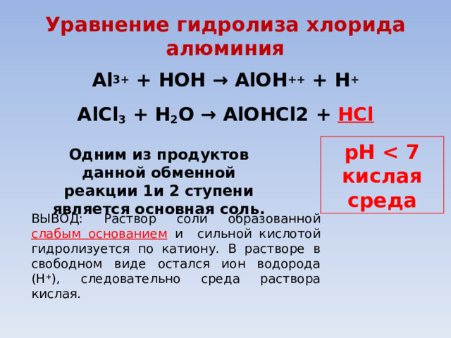 Уравнение гидролиза хлорида алюминия А l 3+ +  HOH →  AlOH ++ +  H +  AlCl 3 +  H 2 O → AlOHCl2 +  HCl  pH  кислая среда Одним из продуктов данной обменной реакции  1и 2 ступени  является основная соль. ВЫВОД: Раствор соли образованной слабым основанием  и сильной кислотой гидролизуется по катиону. В растворе в свободном виде остался ион водорода (Н + ), следовательно среда раствора кислая. 