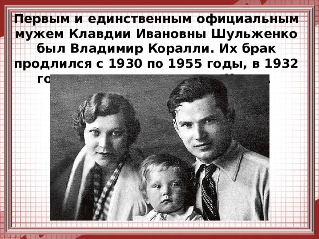 Первым и единственным официальным мужем Клавдии Ивановны Шульженко был Владимир Коралли. Их брак продлился с 1930 по 1955 годы, в 1932 году у пары родился сын Игорь.   