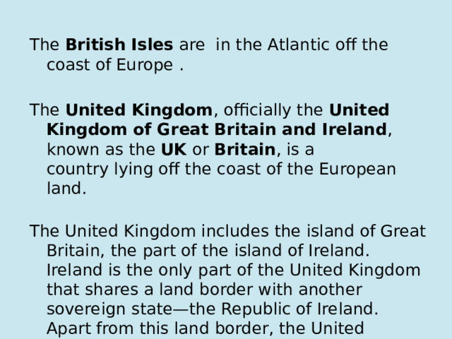 The  British Isles  are  in the Atlantic off the coast of Europe . The  United Kingdom , officially the  United Kingdom of Great Britain and Ireland , known as the  UK  or  Britain , is a country lying off the coast of the European land.   The United Kingdom includes the island of Great Britain, the part of the island of Ireland. Ireland is the only part of the United Kingdom that shares a land border with another sovereign state‍—‌the Republic of Ireland. Apart from this land border, the United Kingdom is surrounded by the Atlantic Ocean, with the Sea, the English Channel and the Celtic Sea and somewhere else. 