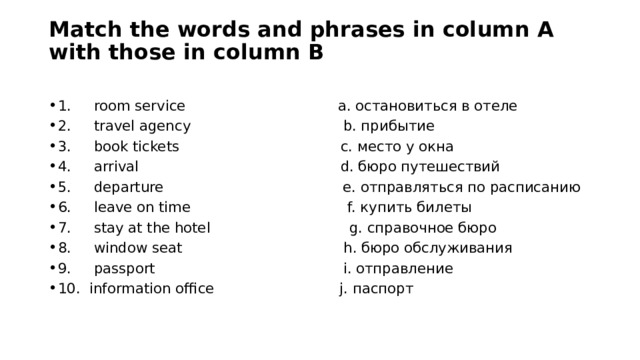 Match the words and phrases in column A with those in column B   1.     room service                                  a. остановиться в отеле 2.     travel agency                                  b. прибытие 3.     book tickets                                    c. место у окна 4.     arrival                                             d. бюро путешествий 5.     departure                                        e. отправляться по расписанию 6.     leave on time                                   f. купить билеты 7.     stay at the hotel                               g. справочное бюро 8.     window seat                                    h. бюро обслуживания 9.     passport                                          i. отправление 10.  information office                            j. паспорт   