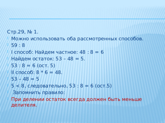 Стр.29, № 1. Можно использовать оба рассмотренных способов. 59 : 8 I способ: Найдем частное: 48 : 8 = 6 Найдем остаток: 53 – 48 = 5. 53 : 8 = 6 (ост. 5) II способ: 8 * 6 = 48. 53 – 48 = 5 5  Запомнить правило: При делении остаток всегда должен быть меньше делителя. 