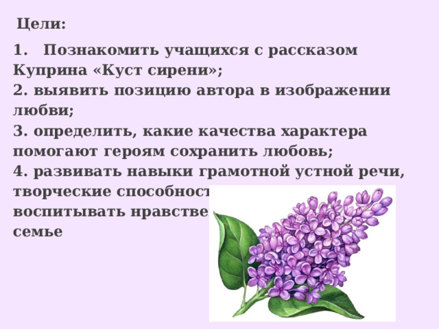   Цели:  1. Познакомить учащихся с рассказом Куприна «Куст сирени»; 2. выявить позицию автора в изображении любви; 3. определить, какие качества характера помогают героям сохранить любовь; 4. развивать навыки грамотной устной речи, творческие способности учащихся; воспитывать нравственное отношение к семье 