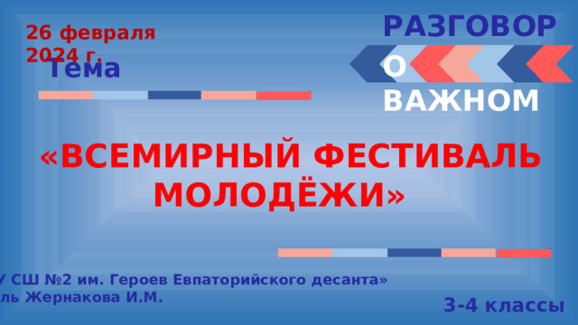 РАЗГОВОРЫ  26 февраля 2024 г. О ВАЖНОМ Тема «ВСЕМИРНЫЙ ФЕСТИВАЛЬ МОЛОДЁЖИ» « МБОУ СШ №2 им. Героев Евпаторийского десанта» Учитель Жернакова И.М. 3-4 классы  