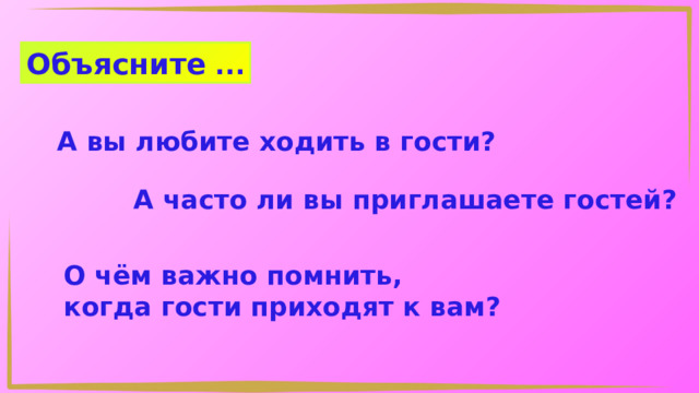 Объясните ... А вы любите ходить в гости? А часто ли вы приглашаете гостей? О чём важно помнить, когда гости приходят к вам? 