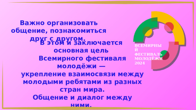 Важно организовать общение, познакомиться друг с другом. В этом и заключается основная цель Всемирного фестиваля молодёжи — укрепление взаимосвязи между молодыми ребятами из разных стран мира. Общение и диалог между ними. ВСЕМИРНЫЙ ФЕСТИВАЛЬ МОЛОДЁЖИ 2024 