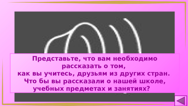 Представьте, что вам необходимо рассказать о том, как вы учитесь, друзьям из других стран. Что бы вы рассказали о нашей школе, учебных предметах и занятиях? 