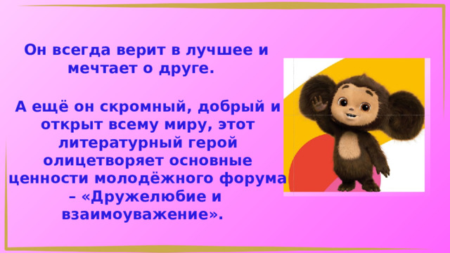 Он всегда верит в лучшее и мечтает о друге. А ещё он скромный, добрый и открыт всему миру, этот литературный герой олицетворяет основные ценности молодёжного форума – «Дружелюбие и взаимоуважение». 