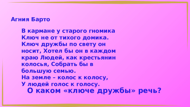 Агния Барто В кармане у старого гномика Ключ не от тихого домика. Ключ дружбы по свету он носит, Хотел бы он в каждом краю Людей, как крестьянин колосья, Собрать бы в большую семью. На земле – колос к колосу, У людей голос к голосу. О каком «ключе дружбы» речь? 