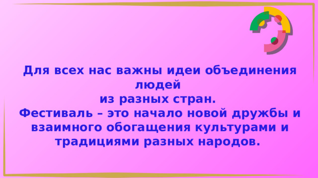 Для всех нас важны идеи объединения людей из разных стран. Фестиваль – это начало новой дружбы и взаимного обогащения культурами и традициями разных народов. 