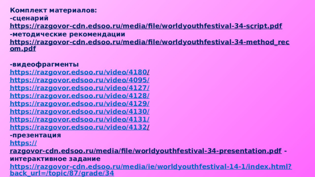 Комплект материалов: -сценарий https://razgovor-cdn.edsoo.ru/media/file/worldyouthfestival-34-script.pdf  -методические рекомендации https://razgovor-cdn.edsoo.ru/media/file/worldyouthfestival-34-method_recom.pdf  -видеофрагменты https://razgovor.edsoo.ru/video/4180 /  https://razgovor.edsoo.ru/video/4095 / https://razgovor.edsoo.ru/video/4127 / https://razgovor.edsoo.ru/video/4128 / https://razgovor.edsoo.ru/video/4129 / https://razgovor.edsoo.ru/video/4130 / https://razgovor.edsoo.ru/video/4131 / https://razgovor.edsoo.ru/video/4132 /  -презентация https:// razgovor-cdn.edsoo.ru/media/file/worldyouthfestival-34-presentation.pdf  -интерактивное задание https://razgovor-cdn.edsoo.ru/media/ie/worldyouthfestival-14-1/index.html?back_url=/topic/87/grade/34 / https://razgovor-cdn.edsoo.ru/media/ie/worldyouthfestival-34-2/index.html?back_url=/topic/87/grade/34 /   