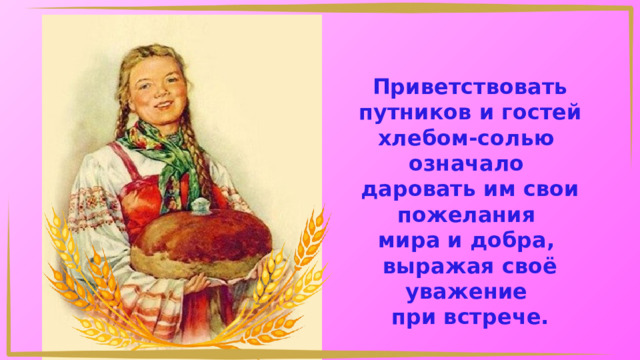 Приветствовать путников и гостей хлебом-солью означало даровать им свои пожелания мира и добра, выражая своё уважение при встрече. 