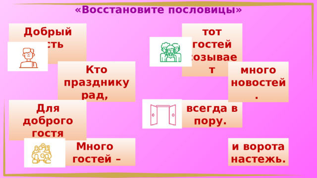 «Восстановите пословицы» Добрый гость тот гостей созывает  Кто празднику рад, много новостей. всегда в пору. Для доброго гостя Много и ворота настежь. гостей – 