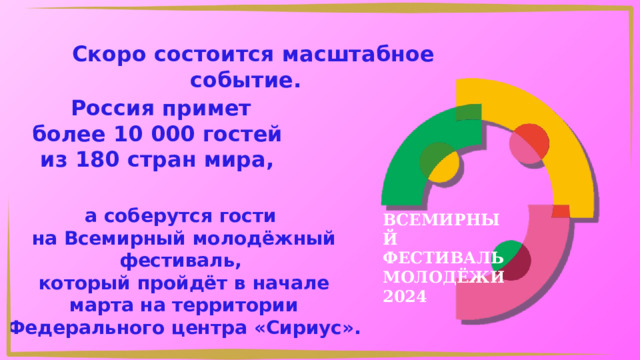 Скоро состоится масштабное событие.  Россия примет более 10 000 гостей из 180 стран мира, а соберутся гости на Всемирный молодёжный фестиваль, который пройдёт в начале марта на территории Федерального центра «Сириус». ВСЕМИРНЫЙ ФЕСТИВАЛЬ МОЛОДЁЖИ 2024 